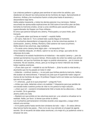 Las criaturas partieron a galope para sembrar el caos entre los adultos, que
obedecían sin discutir las instrucciones de los hombres de negro. Aprovechando el
diversivo, Anthea y los muchachos fueron a toda prisa hasta el ascensor y
descendieron bajo tierra.
Aelita estaba impaciente, y todos los demás parecían muy nerviosos. Habían
escuchado las apresuradas explicaciones de Odd sobre el terrorífico plan de Dido:
borrarles la memoria a todos, enviar a unos científicos para sacarle partido al
superordenador de Hopper con fines militares...
El único que parecía tranquilo era Jeremy. Preocupado y un poco triste, pero
tranquilo.
—¿Se puede saber qué tienes en mente? —explotó Aelita.
—En serio, fíate de mí. Te lo contaré todo cuando llegue el momento.
Los muchachos descendieron al segundo piso, el de las columnas-escáner. A
continuación, Jeremy, Anthea, Richard y Odd subieron de nuevo al primero.
Aelita observó las columnas, algo dubitativa.
—Ya verás como Jeremy tiene algún plan —la tranquilizó Yumi.
Unos instantes después, en efecto, oyeron la voz de su amigo, que salía de los
altavoces de la sala.
—Perdonad si he estado haciéndome el misterioso —les explicó Jeremy—, pero de
verdad que teníamos muy poco tiempo. Ahora acabo de cortar los cables que activan
el ascensor, así que los hombres de negro no podrán alcanzarnos... por lo menos de
momento. No sé vosotros, chicos, pero yo no tengo la menor intención de olvidar
todas nuestras aventuras.
—¡Pues claro que no! —restalló la voz de Richard—. ¡Esto ha sido lo más bonito y
alucinante que me ha pasado en toda mi vida!
—Además —continuó Jeremy—, no es justo que Anthea pierda la memoria. Aelita y
ella acaban de reencontrarse. Y tampoco es justo que el superorde-nador caiga en
manos de los hombres de negro. El profesor Hopper luchó con todas sus fuerzas para
que eso no sucediese.
—Y, entonces, ¿qué es lo que propones? —preguntó Yumi.
—Antes que nada, deberíais volver a la realidad. Y dispararos para que perdáis de
una tacada todos vuestros puntos de vida no me parece la mejor solución...
—¡Claro que no! —exclamó inmediatamente Odd a través de los altavoces—. Duele
un montón. Os lo garantizo.
Jeremy soltó una risita.
—Bastará con que entréis en las columnas-escá-ner, y os volveré a virtualizar en la
realidad. Aelita, por favor, tú tienes que entrar la última.
Los muchachos permanecieron inmóviles durante unos segundos, y luego Ulrich
esbozó una sonrisa.
—A mi padre podría hasta venirle bien olvidarse de todo —dijo—. En estos últimos
días hemos hecho las paces... Pero no lo veo muy cómodo en el papel de agente
secreto. Sin el recuerdo de todas estas aventuras, a lo mejor él y yo podemos volver a
empezar de cero.
 