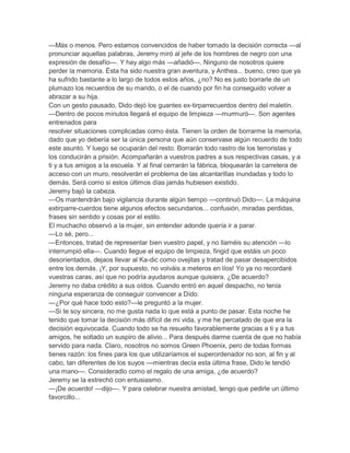 —Más o menos. Pero estamos convencidos de haber tomado la decisión correcta —al
pronunciar aquellas palabras, Jeremy miró al jefe de los hombres de negro con una
expresión de desafío—. Y hay algo más —añadió—. Ninguno de nosotros quiere
perder la memoria. Ésta ha sido nuestra gran aventura, y Anthea... bueno, creo que ya
ha sufrido bastante a lo largo de todos estos años, ¿no? No es justo borrarle de un
plumazo los recuerdos de su marido, o el de cuando por fin ha conseguido volver a
abrazar a su hija.
Con un gesto pausado, Dido dejó los guantes ex-tirparrecuerdos dentro del maletín.
—Dentro de pocos minutos llegará el equipo de limpieza —murmuró—. Son agentes
entrenados para
resolver situaciones complicadas como ésta. Tienen la orden de borrarme la memoria,
dado que yo debería ser la única persona que aún conservase algún recuerdo de todo
este asunto. Y luego se ocuparán del resto. Borrarán todo rastro de los terroristas y
los conducirán a prisión. Acompañarán a vuestros padres a sus respectivas casas, y a
ti y a tus amigos a la escuela. Y al final cerrarán la fábrica, bloquearán la carretera de
acceso con un muro, resolverán el problema de las alcantarillas inundadas y todo lo
demás. Será como si estos últimos días jamás hubiesen existido.
Jeremy bajó la cabeza.
—Os mantendrán bajo vigilancia durante algún tiempo —continuó Dido—. La máquina
extirparre-cuerdos tiene algunos efectos secundarios... confusión, miradas perdidas,
frases sin sentido y cosas por el estilo.
El muchacho observó a la mujer, sin entender adonde quería ir a parar.
—Lo sé, pero...
—Entonces, tratad de representar bien vuestro papel, y no llaméis su atención —lo
interrumpió ella—. Cuando llegue el equipo de limpieza, fingid que estáis un poco
desorientados, dejaos llevar al Ka-dic como ovejitas y tratad de pasar desapercibidos
entre los demás. ¡Y, por supuesto, no volváis a meteros en líos! Yo ya no recordaré
vuestras caras, así que no podría ayudaros aunque quisiera. ¿De acuerdo?
Jeremy no daba crédito a sus oídos. Cuando entró en aquel despacho, no tenía
ninguna esperanza de conseguir convencer a Dído.
—¿Por qué hace todo esto?—le preguntó a la mujer.
—Si te soy sincera, no me gusta nada lo que está a punto de pasar. Esta noche he
tenido que tomar la decisión más difícil de mi vida, y me he percatado de que era la
decisión equivocada. Cuando todo se ha resuelto favorablemente gracias a ti y a tus
amigos, he soltado un suspiro de alivio... Para después darme cuenta de que no había
servido para nada. Claro, nosotros no somos Green Phoenix, pero de todas formas
tienes razón: los fines para los que utilizaríamos el superordenador no son, al fin y al
cabo, tan diferentes de los suyos —mientras decía esta última frase, Dido le tendió
una mano—. Consideradlo como el regalo de una amiga, ¿de acuerdo?
Jeremy se la estrechó con entusiasmo.
—¡De acuerdo! —dijo—. Y para celebrar nuestra amistad, tengo que pedirle un último
favorcillo...
 