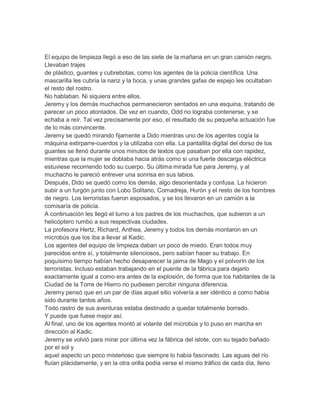 El equipo de limpieza llegó a eso de las siete de la mañana en un gran camión negro.
Llevaban trajes
de plástico, guantes y cubrebotas, como los agentes de la policía científica. Una
mascarilla les cubría la nariz y la boca, y unas grandes gafas de espejo les ocultaban
el resto del rostro.
No hablaban. Ni siquiera entre ellos.
Jeremy y los demás muchachos permanecieron sentados en una esquina, tratando de
parecer un poco atontados. De vez en cuando, Odd no lograba contenerse, y se
echaba a reír. Tal vez precisamente por eso, el resultado de su pequeña actuación fue
de lo más convincente.
Jeremy se quedó mirando fijamente a Dido mientras uno de los agentes cogía la
máquina extirparre-cuerdos y la utilizaba con ella. La pantallita digital del dorso de los
guantes se llenó durante unos minutos de textos que pasaban por ella con rapidez,
mientras que la mujer se doblaba hacia atrás como si una fuerte descarga eléctrica
estuviese recorriendo todo su cuerpo. Su última mirada fue para Jeremy, y al
muchacho le pareció entrever una sonrisa en sus labios.
Después, Dido se quedó como los demás, algo desorientada y confusa. La hicieron
subir a un furgón junto con Lobo Solitario, Comadreja, Hurón y el resto de los hombres
de negro. Los terroristas fueron esposados, y se los llevaron en un camión a la
comisaría de policía.
A continuación les llegó el turno a los padres de los muchachos, que subieron a un
helicóptero rumbo a sus respectivas ciudades.
La profesora Hertz, Richard, Anthea, Jeremy y todos los demás montaron en un
microbús que los iba a llevar al Kadic.
Los agentes del equipo de limpieza daban un poco de miedo. Eran todos muy
parecidos entre sí, y totalmente silenciosos, pero sabían hacer su trabajo. En
poquísimo tiempo habían hecho desaparecer la jaima de Mago y el polvorín de los
terroristas. Incluso estaban trabajando en el puente de la fábrica para dejarlo
exactamente igual a como era antes de la explosión, de forma que los habitantes de la
Ciudad de la Torre de Hierro no pudiesen percibir ninguna diferencia.
Jeremy pensó que en un par de días aquel sitio volvería a ser idéntico a como había
sido durante tantos años.
Todo rastro de sus aventuras estaba destinado a quedar totalmente borrado.
Y puede que fuese mejor así.
Al final, uno de los agentes montó al volante del microbús y lo puso en marcha en
dirección al Kadic.
Jeremy se volvió para mirar por última vez la fábrica del islote, con su tejado bañado
por el sol y
aquel aspecto un poco misterioso que siempre lo había fascinado. Las aguas del río
fluían plácidamente, y en la otra orilla podía verse el mismo tráfico de cada día, lleno
 