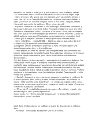 despertó a las tres de la madrugada, y estaba gritando como una bestia salvaje!
Odd se dio media vuelta con una sonrisa que le cruzaba la cara de oreja a oreja.
—No se preocupe, jefe, que ya está todo aclarado, ¿no? La policía ha cerrado el
caso, y los padres de Eva están bien contentos de que se haya matriculado en el
Kadic. ¡Dicen que las escuelas europeas son de lo más chic! —después, Odd se
interrumpió, y empezó a dar saltitos—. ¡Miren, miren, ahí está!
Las puertas correderas que daban a la sala de recogida de equipajes se abrieron, y
los pasajeros del vuelo procedente de San Francisco empezaron a pasar ante ellos.
Eva llevaba una pequeña maleta con ruedas, e iba vestida con un traje de chaqueta
rosa chicle que le daba todo el aspecto de tener unos cuantos años más. Cuando vio
a Odd, agitó una mano y corrió hacia ellos con la maleta dando tumbos tras de sí.
—I'm so glad to see you! —exclamó al tiempo que le daba un fuerte abrazo.
—Ejem, yo también... —masculló Odd—. Sea lo que sea eso que acabas de decir.
—¡Qué bobo! ¡Sé que lo has entendido perfectamente!
Eva le plantó un beso en la mejilla, lo tomó de la mano y luego les dedicó una
pequeña reverencia a Jim y el director Delmas.
—Señor director, mi padre me ha dado una carta para usted, para disculparse por
haberse comportado de manera tan brusca. Tiene usted que entenderlo: yo llevaba un
montón de tiempo desaparecida, y mis padres empezaban a estar realmente
desesperados...
Odd dejó de escuchar la conversación y se concentró en los delicados dedos de Eva,
entrelazados con los suyos. A lo largo de su carrera como rompecorazones, el
muchacho había coleccionado un buen número de novias, pero por lo general tardaba
poco tiempo en cansarse de ellas. Sin embargo, durante todos aquellos días que
había pasado lejos de Eva no había dejado de pensar en ella ni un momento. Y ahora
sentía que el pecho estaba a punto de estallarle de felicidad. Eva estaba allí, y había
venido para quedarse.
—¿Sabes? —le susurró al oído—, ya hemos preparado tu cuarto en la residencia. Es
el mismo que tenía Aelita, dado que ahora ella está viviendo en La Ermita con su
madre —soltó una risita antes de continuar—. Al principio es un poco bodrio, porque
tenemos que irnos muy pronto a la cama y respetar un montón de reglas. ¡Pero yo me
sé todos los trucos para saltárnoslas!
—¿Cómo, cómo? —estalló el profesor de gimnasia—. ¡Ten cuidado, chavalín, o te
tendré castigado hasta que te salgan canas!
Eva se echó a reír, y Odd la secundó. Después, Jim y el director Delmas también
prorrumpieron en una carcajada.




Ulrich llamó tímidamente con los nudillos a la puerta del despacho de la profesora
Hertz.
—¡Adelante! —le respondió desde dentro una voz masculina.
 