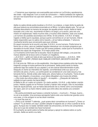 —Y tenemos que organizar una avanzadilla para entrar en La Ermita y apoderarnos
del chalé —dijo después Yumi a modo de conclusión—. Habrá soldados de vigilancia,
así que nos tocará llevar los ojos bien abiertos... y encontrar la forma de tomarlos por
sorpresa.


Aelita no sabía dónde podía localizar a X.A.N.A. La criatura, o mejor dicho la parte de
ella que todavía se encontraba encerrada en el Mirror, la había dejado sola. Tal vez ya
hubiese descubierto la manera de escapar de aquella prisión virtual. Aelita la había
buscado una y otra vez, recorriendo el diario a lo largo y a lo ancho, pero era una
misión sin esperanzas: había muchos días y muchos sitios distintos, toda una ciudad,
y el número de posibles escondrijos era infinito. El día anterior, X.A.N.A. le había
rogado a Aelita que lo ayudase, porque quería convertirse en un ser humano. Ella le
había respondido que no sabía cómo hacerlo, y él se había enfadado. Y ahora la
muchacha tendría que convencerlo para que volviese.
En aquel momento se le ocurrió una idea: X.A.N.A. no era humano. Podía tomar la
forma de un chico, pero en realidad lograba interactuar con el propio programa que
recreaba el mundo virtual. Puede que allí tuviese poderes, cosas que la muchacha ni
siquiera era capaz de imaginarse. A lo mejor podía oírla.
La muchacha corrió fuera de la escuela, hacia el parque del colegio, y se puso las
manos delante de la boca como si fuesen un megáfono.
—¡X.A.N.A.! —gritó con todo el aire que tenía en los pulmones—. ¡X.A.N.A., VEN
AQUÍ, POR FAVOR! ¡TENGO QUE HABLAR CONTIGO! ¡NECESITO QUE ME
AYUDES!
El 2 de junio de 1994 era un día espléndido. Una ligera brisa soplaba entre las hojas,
trayendo consigo el dulce perfume de la primavera. Aelita podía sentir la hierba
cediendo bajo las suelas de sus zapatos y el aire estival desordenándole el pelo.
Después el viento se intensificó de repente, convirtiéndose ante sus ojos en un
remolino de polvo y humo, y a continuación se condensó en una nube oscura y fue
tomando forma. Donde antes sólo había aire, ahora había un muchacho. Tenía el pelo
negro, era delgado y musculoso, y sus labios dibujaban una mueca de enfado.
—¿De modo que ahora pides mi ayuda? —le espetó—. ¿Después de haberme
negado la tuya cuando me hacía falta?
A Aelita le dio un vuelco el corazón. En cierto sentido, X.A.N.A. y ella habían crecido
juntos. Habían jugado en la Primera Ciudad y habían sido amigos. Ella no recordaba
nada de aquel período, que se había desvanecido de su mente como una bocanada
de vapor, pero en su fuero interno sabía que entre ellos dos existía una conexión
especial.
—No podía prometerte que fueses a volverte humano —murmuró—. Porque, bueno...
no sé si es posible. Una promesa semejante habría sido una mentira tan grande como
una casa, y a los amigos no se les dicen mentiras.
—Lo que hay que oír...
—¡Pero si es verdad! Y además, ¿qué quiere decir convertirse en humano? ¿Tener un
cuerpo? Tú ya tienes uno aquí: puedes adoptar el aspecto de un chico cuando te da la
gana. Aunque eso no basta: también están las emociones y la forma de comportarse.
¡Eso es lo que de verdad nos hace humanos!
El muchacho se sentó sobre la hierba del parque y apoyó la cabeza sobre un puño
cerrado. Aelita se sentó a su lado.
 