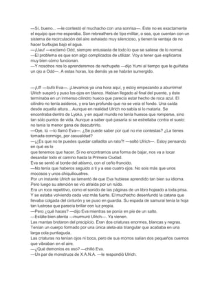 —Sí, bueno... —le contestó el muchacho con una sonrisa—. Éste no es exactamente
el equipo que me esperaba. Son rebreathers de tipo militar, o sea, que cuentan con un
sistema de recirculación del aire exhalado muy silencioso, y tienen la ventaja de no
hacer burbujas bajo el agua.
—¡Uau! —exclamó Odd, siempre entusiasta de todo lo que se saliese de lo normal.
—El problema es que son algo complicados de utilizar. Voy a tener que explicaros
muy bien cómo funcionan.
—Y nosotros nos lo aprenderemos de rechupete —dijo Yumi al tiempo que le guiñaba
un ojo a Odd—. A estas horas, los demás ya se habrán sumergido.


—¡Uf! —bufó Eva—. ¡Llevamos ya una hora aquí, y estoy empezando a aburrirme!
Ulrich suspiró y puso los ojos en blanco. Habían llegado al final del puente, y éste
terminaba en un inmenso cilindro hueco que parecía estar hecho de roca azul. El
cilindro no tenía asideros, y era tan profundo que no se veía el fondo. Una caída
desde aquella altura... Aunque en realidad Ulrich no sabía si lo mataría. Se
encontraba dentro de Lyoko, y en aquel mundo no tenía huesos que romperse, sino
tan sólo puntos de vida. Aunque a saber qué pasaría si se estrellaba contra el suelo:
no tenía la menor gana de descubrirlo.
—Oye, tú —lo llamó Eva—. ¿Se puede saber por qué no me contestas? ¿La tienes
tomada conmigo, por casualidad?
—¡¿Es que no te puedes quedar calladita un rato?! —soltó Ulrich—. Estoy pensando
en qué es lo
que tenemos que hacer. Si no encontramos una forma de bajar, nos va a tocar
desandar todo el camino hasta la Primera Ciudad.
Eva se sentó al borde del abismo, con el ceño fruncido.
—No tenía que haberos seguido a ti y a ese cuatro ojos. No sois más que unos
mocosos y unos chiquilicuatres.
Por un instante Ulrich se lamentó de que Eva hubiese aprendido tan bien su idioma.
Pero luego su atención se vio atraída por un ruido.
Era un roce repetitivo, como el sonido de las páginas de un libro hojeado a toda prisa.
Y se estaba volviendo cada vez más fuerte. El muchacho desenfundó la catana que
llevaba colgada del cinturón y se puso en guardia. Su espada de samurai tenía la hoja
tan lustrosa que parecía brillar con luz propia.
—Pero ¿qué haces? —dijo Eva mientras se ponía en pie de un salto.
—Estáte bien atenta —murmuró Ulrich—. Ya vienen.
Las mantas brotaron del precipicio. Eran dos criaturas enormes, blancas y negras.
Tenían un cuerpo formado por una única aleta-ala triangular que acababa en una
larga cola puntiaguda.
Las criaturas no tenían ojos ni boca, pero de sus morros salían dos pequeños cuernos
que vibraban en el aire.
—¿Qué demonios es eso? —chilló Eva.
—Un par de monstruos de X.A.N.A. —le respondió Ulrich.
 