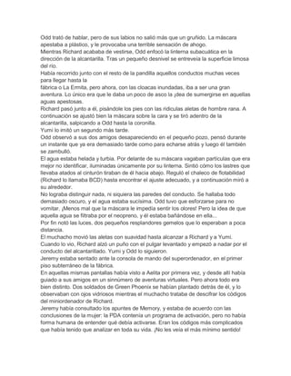 Odd trató de hablar, pero de sus labios no salió más que un gruñido. La máscara
apestaba a plástico, y le provocaba una terrible sensación de ahogo.
Mientras Richard acababa de vestirse, Odd enfocó la linterna subacuática en la
dirección de la alcantarilla. Tras un pequeño desnivel se entreveía la superficie limosa
del río.
Había recorrido junto con el resto de la pandilla aquellos conductos muchas veces
para llegar hasta la
fábrica o La Ermita, pero ahora, con las cloacas inundadas, iba a ser una gran
aventura. Lo único era que le daba un poco de asco la ¡dea de sumergirse en aquellas
aguas apestosas.
Richard pasó junto a él, pisándole los pies con las ridiculas aletas de hombre rana. A
continuación se ajustó bien la máscara sobre la cara y se tiró adentro de la
alcantarilla, salpicando a Odd hasta la coronilla.
Yumi lo imitó un segundo más tarde.
Odd observó a sus dos amigos desapareciendo en el pequeño pozo, pensó durante
un instante que ya era demasiado tarde como para echarse atrás y luego él también
se zambulló.
El agua estaba helada y turbia. Por delante de su máscara vagaban partículas que era
mejor no identificar, iluminadas únicamente por su linterna. Sintió cómo los lastres que
llevaba atados al cinturón tiraban de él hacia abajo. Reguló el chaleco de flotabilidad
(Richard lo llamaba BCD) hasta encontrar el ajuste adecuado, y a continuación miró a
su alrededor.
No lograba distinguir nada, ni siquiera las paredes del conducto. Se hallaba todo
demasiado oscuro, y el agua estaba sucísima. Odd tuvo que esforzarse para no
vomitar. ¡Menos mal que la máscara le impedía sentir los olores! Pero la idea de que
aquella agua se filtraba por el neopreno, y él estaba bañándose en ella...
Por fin notó las luces, dos pequeños resplandores gemelos que lo esperaban a poca
distancia.
El muchacho movió las aletas con suavidad hasta alcanzar a Richard y a Yumi.
Cuando lo vio, Richard alzó un puño con el pulgar levantado y empezó a nadar por el
conducto del alcantarillado. Yumi y Odd lo siguieron.
Jeremy estaba sentado ante la consola de mando del superordenador, en el primer
piso subterráneo de la fábrica.
En aquellas mismas pantallas había visto a Aelita por primera vez, y desde allí había
guiado a sus amigos en un sinnúmero de aventuras virtuales. Pero ahora todo era
bien distinto. Dos soldados de Green Phoenix se habían plantado detrás de él, y lo
observaban con ojos vidriosos mientras el muchacho trataba de descifrar los códigos
del miniordenador de Richard.
Jeremy había consultado los apuntes de Memory, y estaba de acuerdo con las
conclusiones de la mujer: la PDA contenía un programa de activación, pero no había
forma humana de entender qué debía activarse. Eran los códigos más complicados
que había tenido que analizar en toda su vida. ¡No les veía el más mínimo sentido!
 
