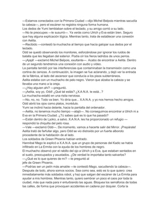 —Estamos conectados con la Primera Ciudad —dijo Michel Belpois mientras sacudía
la cabeza—, pero el escáner no registra ninguna forma humana.
Los dedos de Yumi temblaban sobre el teclado, y su amigo corrió a su lado.
—No te preocupes —le susurró—. Ya verás como Ulrich y Eva están bien. Seguro
que hay alguna explicación lógica. Mientras tanto, trata de establecer una conexión
con Aelita.
—Recibido —contestó la muchacha al tiempo que hacía galopar sus dedos por el
teclado.
Odd se quedó observando los monitores, esforzándose por ignorar los ruidos de
batalla que les llegaban del exterior. Podía oír los fieros ladridos de unos perros.
—¡Ajajá! —exclamó Michel Belpois, exultante—. Acabo de encontrar a Aelita. Dentro
de un segundo tendremos una conexión con audio y vídeo.
La pantalla tembló por las interferencias que contaminaban la transmisión como una
cortina de cenizas. A continuación, la imagen se fue aclarando, y dejó ver la entrada
de la fábrica, al lado del ascensor que conducía a los pisos subterráneos.
Aelita estaba con un muchacho de pelo negro. Vieron que alzaba la cabeza y se
llevaba una mano a la oreja.
—¿Hay alguien ahí? —preguntó.
—¡Aelita, soy yo, Odd! ¿Qué tal estás? ¿X.A.N.A. te está...?
La muchacha estalló en una risita nerviosa.
—No, no, no. Todo va bien. Yo diría que... X.A.N.A. y yo nos hemos hecho amigos.
Odd abrió los ojos como platos, incrédulo.
Yumi se inclinó hacia delante, hacia la pantalla del ordenador.
—Aelita, no tenemos mucho tiempo —atajó—. No conseguimos encontrar a Ulrich ni a
Eva en la Primera Ciudad. ¿Tú sabes qué es lo que ha pasado?
—Están dentro de Lyoko, a salvo. X.A.N.A. les ha proporcionado un refugio —
respondió la chiquilla del pelo rosa.
—Vale —exclamó Odd—. De momento, vamos a hacerte salir del Mirror. ¡Prepárate!
Aelita trató de farfullar algo, pero Odd se vio distraído por un fuerte alboroto
procedente de la habitación de al lado.
Los soldados de Green Phoenix habían entrado.
Hannibal Mago le explicó a X.A.N.A. que un grupo de personas del Kadic se había
infiltrado en La Ermita con la ayuda de los hombres de negro.
El muchacho observó por el rabillo del ojo a Ulrich y a Eva, que estaban sentados en
el suelo, preocupados y asustados. ¿De verdad le importaba tanto salvarlos?
—¿Qué es lo que quieres de mí? —le preguntó al
jefe de Green Phoenix.
—Podrías ser un pelín más amable —le contestó Mago, sacudiendo la cabeza—.
Después de todo, ahora somos socios. Sea como sea, esto es lo que quiero: crea
inmediatamente más soldados robot, y haz que salgan del escáner de La Ermita para
ayudar a mis hombres. Mientras tanto, quiero sembrar un poco el caos por toda la
ciudad, más que nada para ir enturbiando las aguas. Bloquea los semáforos de todas
las calles, de forma que provoquen accidentes en cadena por doquier. Corta la
 