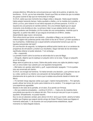 energía eléctrica. Dificulta las comunicaciones por radio de la policía, el ejército, los
bomberos... En fin, ya me has entendido. Quiero que Dido se entere de que no estaba
de guasa cuando le dije que se mantuviese al margen.
X.A.N.A. sabía que ese momento iba a llegar antes o después. Hasta aquel instante
había estado haciendo tiempo: había ayudado a Aelita y, en la medida de lo posible, a
Ulrich y a Eva, pero todavía no se había expuesto en primera persona. X.A.N.A. ni
siquiera era una persona en sentido estricto. Era una entidad digital que en aquel
momento vivía dividida en dos. La primera mitad, la que estaba dentro de Lyoko,
poseía poderes casi ilimitados y la fría lucidez de una computadora, mientras que la
segunda, su parte más débil, la que seguía encerrada en el Mirror, estaba
desarrollando algo nuevo: emociones.
Pero ahora tenía que tomar una decisión. ¿Ayudaba a Mago y se convertía en la
criatura digital más poderosa jamás vista sobre la faz de la Tierra? ¿O bien ayudaba a
los muchachos, rindiéndose así a aquel extraño componente humano que aún no
lograba comprender del todo?
En una fracción de segundo, la inteligencia artificial activó dentro de sí un centenar de
programas de simulación y analizó sus resultados. Seguir del lado de los terroristas
significaba obtener el poder absoluto. Y sin embargo...
—No —respondió.
La pantalla mostró cómo la sonrisa se esfumaba de la cara de Mago.
—Amiguito, déjame que te explique un poquito cómo va la cosa. Tengo un pequeño
as en la manga...
Mago abrió la palma de su mano. Sobre ella podía verse una cajita de plástico negro
con un único botón rojo cubierto por una tapadera transparente.
—Me basta con apretar este botón y ¡puf!, superordenador apagado. Y tú te quedas
otra vez encerrado ahí dentro.
X.A.N.A. se encogió de hombros. Ya había tomado una decisión, y por primera vez en
su «vida» sentía en su interior una sensación de tranquilidad que le llegaba
directamente de la parte de sí mismo que lo estaba escuchando desde el interior del
Mirror.
—Yo también tengo algunas cartas que jugar—replicó tranquilamente—. Por ejemplo,
puedo utilizar las torres de Lyoko para meterme en tu cerebro. Y te aseguro que no es
una experiencia agradable.
Desde el otro lado de la pantalla, en el claro, Eva asintió con firmeza.
—Así que estamos empatados —continuó X.A.N.A.—. Cada uno de nosotros tiene
una pistola que apunta a la cabeza del otro. Pero no es por eso por lo que no quiero
ayudarte. Simplemente, no puedo hacerlo.
Eso no era en absoluto verdad, pero ahora X.A.N.A. tenía que mentir. Jeremy le había
pedido que fingiese que seguía siendo amigo de Green Phoenix hasta que llegase el
momento adecuado. Y, de acuerdo con sus proyecciones estadísticas, aquel
momento no había llegado todavía.
 