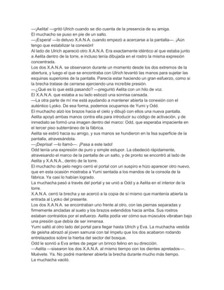 —¡Aelita! —gritó Ulrich cuando se dio cuenta de la presencia de su amiga.
El muchacho se puso en pie de un salto.
—¡Espera! —lo detuvo X.A.N.A. cuando empezó a acercarse a la pantalla—. ¡Aún
tengo que estabilizar la conexión!
Al lado de Ulrich apareció otro X.A.N.A. Era exactamente idéntico al que estaba junto
a Aelita dentro de la torre, e incluso tenía dibujada en el rostro la misma expresión
concentrada.
Los dos X.A.N.A. se observaron durante un momento desde los dos extremos de la
abertura, y luego el que se encontraba con Ulrich levantó las manos para sujetar las
esquinas superiores de la pantalla. Parecía estar haciendo un gran esfuerzo, como si
la brecha tratase de cerrarse ejerciendo una increíble presión.
—¿Qué es lo que está pasando? —preguntó Aelita con un hilo de voz.
El X.A.N.A. que estaba a su lado esbozó una sonrisa cansada.
—La otra parte de mí me está ayudando a mantener abierta la conexión con el
auténtico Lyoko. De esa forma, podemos ocuparnos de Yumi y Odd.
El muchacho alzó los brazos hacia el cielo y dibujó con ellos una nueva pantalla.
Aelita apoyó ambas manos contra ella para introducir su código de activación, y de
inmediato se formó una imagen dentro del marco: Odd, que esperaba impaciente en
el tercer piso subterráneo de la fábrica.
Aelita se estiró hacia su amigo, y sus manos se hundieron en la lisa superficie de la
pantalla, atravesándola.
—¡Deprisa! —lo llamó—. ¡Pasa a este lado!
Odd tenía una expresión de puro y simple estupor. La obedeció rápidamente,
atravesando el marco de la pantalla de un salto, y de pronto se encontró al lado de
Aelita y X.A.N.A., dentro de la torre.
El muchacho de pelo negro cerró el portal con un suspiro e hizo aparecer otro nuevo,
que en esta ocasión mostraba a Yumi sentada a los mandos de la consola de la
fábrica. Ya casi lo habían logrado.
La muchacha pasó a través del portal y se unió a Odd y a Aelita en el interior de la
torre.
X.A.N.A. cerró la brecha y se acercó a la copia de sí mismo que mantenía abierta la
entrada al Lyoko del presente.
Los dos X.A.N.A. se encontraban uno frente al otro, con las piernas separadas y
firmemente ancladas al suelo y los brazos extendidos hacia arriba. Sus rostros
estaban contraídos por el esfuerzo. Aelita podía ver cómo sus músculos vibraban bajo
una presión que debía de ser inmensa.
Yumi saltó al otro lado del portal para llegar hasta Ulrich y Eva. La muchacha vestida
de geisha abrazó al joven samurai con tal ímpetu que los dos acabaron rodando
entrelazados sobre la hierba del sector del bosque.
Odd le sonrió a Eva antes de pegar un brinco felino en su dirección.
—Aelita —sisearon los dos X.A.N.A. al mismo tiempo con los dientes apretados—.
Muévete. Ya. No podré mantener abierta la brecha durante mucho más tiempo.
La muchacha vaciló.
 