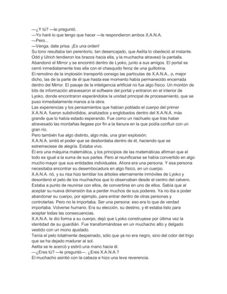 —¿Y tú? —le preguntó.
—Yo haré lo que tengo que hacer —le respondieron ambos X.A.N.A.
—Pero...
—Venga, date prisa. ¡Es una orden!
Su tono resultaba tan perentorio, tan desencajado, que Aelita lo obedeció al instante.
Odd y Ulrich tendieron los brazos hacia ella, y la muchacha atravesó la pantalla.
Abandonó el Mirror y se encontró dentro de Lyoko, junto a sus amigos. El portal se
cerró inmediatamente tras ella con el chasquido feroz de una guillotina.
El remolino de la implosión transportó consigo las partículas de X.A.N.A., o, mejor
dicho, las de la parte de él que hasta ese momento había permanecido encerrada
dentro del Mirror. El pasaje de la inteligencia artificial no fue algo físico. Un montón de
bits de información atravesaron el software del portal y entraron en el interior de
Lyoko, donde encontraron esperándolos la unidad principal de procesamiento, que se
puso inmediatamente manos a la obra.
Las experiencias y los pensamientos que habían poblado el cuerpo del primer
X.A.N.A. fueron subdivididos, analizados y englobados dentro del X.A.N.A. más
grande que lo había estado esperando. Fue como un riachuelo que tras haber
atravesado las montañas llegase por fin a la llanura en la que podía confluir con un
gran río.
Pero también fue algo distinto, algo más, una gran explosión.
X.A.N.A. sintió el poder que se desbordaba dentro de él, haciendo que se
estremeciese de alegría. Estaba vivo.
Él era una máquina matemática, y los principios de las matemáticas afirman que el
todo es igual a la suma de sus partes. Pero al reunificarse se había convertido en algo
mucho mayor que sus entidades individuales. Ahora era una persona. Y esa persona
necesitaba encontrar su desembocadura en algo físico, en un cuerpo.
X.A.N.A. rió, y su risa hizo temblar los árboles eternamente inmóviles de Lyoko y
desordenó el pelo de los muchachos que lo observaban desde el centro del calvero.
Estaba a punto de reunirse con ellos, de convertirse en uno de ellos. Sabía que al
aceptar su nueva dimensión iba a perder muchos de sus poderes. Ya no iba a poder
abandonar su cuerpo, por ejemplo, para entrar dentro de otras personas y
controlarlas. Pero no le importaba. Ser una persona: eso era lo que de verdad
importaba. Volverse humano. Era su elección, su destino, y él estaba listo para
aceptar todas las consecuencias.
X.A.N.A. le dio forma a su cuerpo, dejó que Lyoko construyese por última vez la
identidad de su guardián. Fue transformándose en un muchacho alto y delgado
vestido con un mono ajustado.
Tenía el pelo totalmente despeinado, sólo que ya no era negro, sino del color del trigo
que se ha dejado madurar al sol.
Aelita se le acercó y estiró una mano hacia él.
—¿Eres tú? —le preguntó—. ¿Eres X.A.N.A.?
El muchacho asintió con la cabeza e hizo una leve reverencia.
 