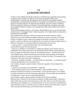 13
                         LA NOCHE DECISIVA
A Hertz y Lobo Solitario los habían colocado en habitaciones separadas de los demás.
El agente de los hombres de negro y la ex mayor del ejército habían sido
encapuchados, mientras que los padres de los muchachos sólo estaban atados y
amordazados, exactamente como Richard. Comadreja y él los liberaron a toda prisa, y
luego se reunieron todos en la celda de Lobo Solitario, que era la mayor de todas y
tenía una pequeña ventana con barrotes. Era demasiado baja y angosta como para
que pudieran forzarlos y escapar, pero bastaba para dejar que entrase el aire oscuro
de la noche.
Todo el grupo estaba cansado y sin fuerzas. Michel Belpois tenía un ojo a la funerala,
y Hurón, que no conseguía mover el brazo izquierdo, se lo había atado al cuello con la
bandolera de la metralleta.
Pero estaban libres de nuevo, tenían un arma y por fin podían entrar en acción.
Richard vio que Lobo Solitario se estaba metiendo una mano en la boca. El hombre
trasteó y forcejeó un poco, hasta que consiguió arrancarse un diente. Era un molar
grande, y parecía auténtico, pero el agente de los hombres de negro le desenroscó un
extremo, revelando un minúsculo botón que podía pulsar con una uña.
—¿Eso es todo? —preguntó Walter Stern con una mirada crítica.
Lobo Solitario esbozó una sonrisa picara.
—Esto es en realidad un avanzadísimo prodigio tecnológico que he hecho que me
implantasen poco antes de lanzarme en paracaídas sobre el Kadic. Este diente falso
lleva incrustado un transmisor morse de una potencia enorme... Puede funcionar en
casi cualquier parte, desde los desiertos más remotos hasta bunkeres de hormigón
construidos bajo tierra. Con esto me pondré en contacto con Dido. Por supuesto, está
reservado a los casos de máxima emergencia.
—Entonces, póngase a trabajar —comentó Hertz con sequedad—. La situación podría
volverse desesperada de un momento a otro.
Lobo Solitario empezó a pulsar el botón a intervalos regulares: breve-largo-breve-
breve-largo...
—¿Qué es lo que tengo que transmitirle? —preguntó.
—Comuníquele a Dido que nos hemos liberado —dijo la profesora Hertz—. Y que
tenemos la intención de atacar a los terroristas. Ya son casi las nueve, y me imagino
que Dido necesitará un par de horas para organizarse. Así que dígale que actuaremos
a medianoche. Y que nos van a hacer falta refuerzos.
Lobo Solitario asintió y siguió pulsando el botón del minúsculo artefacto.
Mientras tanto, Richard se volvió hacia la profesora. Estaba aterrorizado. Liberarlos a
todos había sido la acción más heroica de su vida. Pero ahora no se sentía listo para
enfrentarse a los soldados en un combate directo. Él no era más que un estudiante de
ingeniería flaco y pecoso, mientras que en la tele los héroes eran todos altos y anchos
como armarios de dos puertas con enormes brazos musculosos.
 