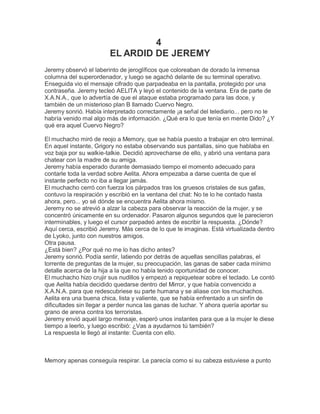 4
                        EL ARDID DE JEREMY
Jeremy observó el laberinto de jeroglíficos que coloreaban de dorado la inmensa
columna del superordenador, y luego se agachó delante de su terminal operativo.
Enseguida vio el mensaje cifrado que parpadeaba en la pantalla, protegido por una
contraseña. Jeremy tecleó AELITA y leyó el contenido de la ventana. Era de parte de
X.A.N.A., que lo advertía de que el ataque estaba programado para las doce, y
también de un misterioso plan B llamado Cuervo Negro.
Jeremy sonrió. Había interpretado correctamente ¡a señal del telediario... pero no le
habría venido mal algo más de información. ¿Qué era lo que tenía en mente Dido? ¿Y
qué era aquel Cuervo Negro?

El muchacho miró de reojo a Memory, que se había puesto a trabajar en otro terminal.
En aquel instante, Grigory no estaba observando sus pantallas, sino que hablaba en
voz baja por su walkie-talkie. Decidió aprovecharse de ello, y abrió una ventana para
chatear con la madre de su amiga.
Jeremy había esperado durante demasiado tiempo el momento adecuado para
contarle toda la verdad sobre Aelita. Ahora empezaba a darse cuenta de que el
instante perfecto no iba a llegar jamás.
El muchacho cerró con fuerza los párpados tras los gruesos cristales de sus gafas,
contuvo la respiración y escribió en la ventana del chat: No te lo he contado hasta
ahora, pero... yo sé dónde se encuentra Aelita ahora mismo.
Jeremy no se atrevió a alzar la cabeza para observar la reacción de la mujer, y se
concentró únicamente en su ordenador. Pasaron algunos segundos que le parecieron
interminables, y luego el cursor parpadeó antes de escribir la respuesta. ¿Dónde?
Aquí cerca, escribió Jeremy. Más cerca de lo que te imaginas. Está virtualizada dentro
de Lyoko, junto con nuestros amigos.
Otra pausa.
¿Está bien? ¿Por qué no me lo has dicho antes?
Jeremy sonrió. Podía sentir, latiendo por detrás de aquellas sencillas palabras, el
torrente de preguntas de la mujer, su preocupación, las ganas de saber cada mínimo
detalle acerca de la hija a la que no había tenido oportunidad de conocer.
El muchacho hizo crujir sus nudillos y empezó a repiquetear sobre el teclado. Le contó
que Aelita había decidido quedarse dentro del Mirror, y que había convencido a
X.A.N.A. para que redescubriese su parte humana y se aliase con los muchachos.
Aelita era una buena chica, lista y valiente, que se había enfrentado a un sinfín de
dificultades sin llegar a perder nunca las ganas de luchar. Y ahora quería aportar su
grano de arena contra los terroristas.
Jeremy envió aquel largo mensaje, esperó unos instantes para que a la mujer le diese
tiempo a leerlo, y luego escribió: ¿Vas a ayudarnos tú también?
La respuesta le llegó al instante: Cuenta con ello.



Memory apenas conseguía respirar. Le parecía como si su cabeza estuviese a punto
 
