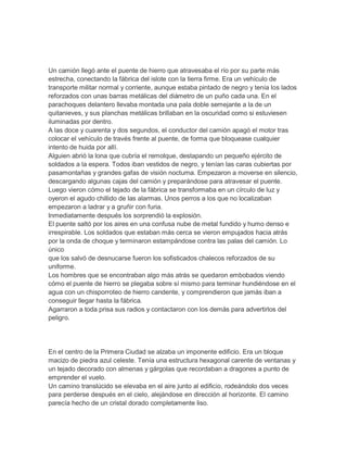 Un camión llegó ante el puente de hierro que atravesaba el río por su parte más
estrecha, conectando la fábrica del islote con la tierra firme. Era un vehículo de
transporte militar normal y corriente, aunque estaba pintado de negro y tenía los lados
reforzados con unas barras metálicas del diámetro de un puño cada una. En el
parachoques delantero llevaba montada una pala doble semejante a la de un
quitanieves, y sus planchas metálicas brillaban en la oscuridad como si estuviesen
iluminadas por dentro.
A las doce y cuarenta y dos segundos, el conductor del camión apagó el motor tras
colocar el vehículo de través frente al puente, de forma que bloquease cualquier
intento de huida por allí.
Alguien abrió la lona que cubría el remolque, destapando un pequeño ejército de
soldados a la espera. Todos iban vestidos de negro, y tenían las caras cubiertas por
pasamontañas y grandes gafas de visión nocturna. Empezaron a moverse en silencio,
descargando algunas cajas del camión y preparándose para atravesar el puente.
Luego vieron cómo el tejado de la fábrica se transformaba en un círculo de luz y
oyeron el agudo chillido de las alarmas. Unos perros a los que no localizaban
empezaron a ladrar y a gruñir con furia.
Inmediatamente después los sorprendió la explosión.
El puente saltó por los aires en una confusa nube de metal fundido y humo denso e
irrespirable. Los soldados que estaban más cerca se vieron empujados hacia atrás
por la onda de choque y terminaron estampándose contra las palas del camión. Lo
único
que los salvó de desnucarse fueron los sofisticados chalecos reforzados de su
uniforme.
Los hombres que se encontraban algo más atrás se quedaron embobados viendo
cómo el puente de hierro se plegaba sobre sí mismo para terminar hundiéndose en el
agua con un chisporroteo de hierro candente, y comprendieron que jamás iban a
conseguir llegar hasta la fábrica.
Agarraron a toda prisa sus radios y contactaron con los demás para advertirlos del
peligro.




En el centro de la Primera Ciudad se alzaba un imponente edificio. Era un bloque
macizo de piedra azul celeste. Tenía una estructura hexagonal carente de ventanas y
un tejado decorado con almenas y gárgolas que recordaban a dragones a punto de
emprender el vuelo.
Un camino translúcido se elevaba en el aire junto al edificio, rodeándolo dos veces
para perderse después en el cielo, alejándose en dirección al horizonte. El camino
parecía hecho de un cristal dorado completamente liso.
 