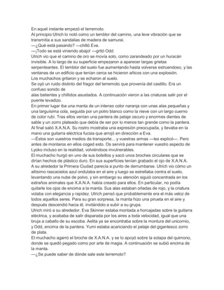 En aquel instante empezó el terremoto.
Al principio Ulrich lo notó como un temblor del camino, una leve vibración que se
transmitía a sus sandalias de madera de samurai.
—¿Qué está pasando? —chilló Eva.
—¡Todo se está viniendo abajo! —gritó Odd.
Ulrich vio que el camino de oro se movía solo, como zarandeado por un huracán
invisible. A lo largo de su superficie empezaron a aparecer largas grietas
serpenteantes. El temblor del suelo fue aumentando hasta volverse estruendoso, y las
ventanas de un edificio que tenían cerca se hicieron añicos con una explosión.
Los muchachos gritaron y se echaron al suelo.
Se oyó un ruido distinto del fragor del terremoto que provenía del castillo. Era un
confuso sonido de
alas batientes y chillidos asustados. A continuación vieron a las criaturas salir por el
puente levadizo.
En primer lugar iba una manta de un intenso color naranja con unas alas pequeñas y
una larguísima cola, seguida por un potro blanco como la nieve con un largo cuerno
de color rubí. Tras ellos venían una pantera de pelaje oscuro y enormes dientes de
sable y un zorro plateado que debía de ser por lo menos tan grande como la pantera.
Al final salió X.A.N.A. Su rostro mostraba una expresión preocupada, y llevaba en la
mano una guitarra eléctrica fucsia que arrojó en dirección a Eva.
—Éstos son vuestros medios de transporte... y vuestras armas —les explicó—. Pero
antes de montaros en ellos coged esto. Os servirá para mantener vuestro aspecto de
Lyoko incluso en la realidad, volviéndoos invulnerables.
El muchacho hurgó en uno de sus bolsillos y sacó unos broches circulares que se
dirían hechos de plástico duro. En sus superficies tenían grabado el ojo de X.A.N.A.
A su alrededor la Primera Ciudad parecía a punto de derrumbarse. Ulrich vio cómo un
altísimo rascacielos azul ondulaba en el aire y luego se estrellaba contra el suelo,
levantando una nube de polvo, y sin embargo su atención siguió concentrada en los
extraños animales que X.A.N.A. había creado para ellos. En particular, no podía
quitarle los ojos de encima a la manta. Sus alas estaban orladas de rojo, y la criatura
volaba con elegancia y rapidez. Ulrich pensó que probablemente era el más veloz de
todos aquellos seres. Para su gran sorpresa, la manta hizo una pirueta en el aire y
después descendió hacia él, invitándolo a subir a su grupa.
Ulrich miró a su alrededor. Eva Skinner estaba montada a horcajadas sobre la guitarra
eléctrica, y acababa de salir disparada por los aires a toda velocidad, igual que una
bruja a caballo de su escoba. Aelita ya se encontraba sobre la montura del unicornio,
y Odd, encima de la pantera. Yumi estaba acariciando el pelaje del gigantesco zorro
de plata.
El muchacho agarró el broche de X.A.N.A. y se lo apoyó sobre la solapa del quimono,
donde se quedó pegado como por arte de magia. A continuación se subió encima de
la manta.
—¿Se puede saber de dónde sale este terremoto?
 