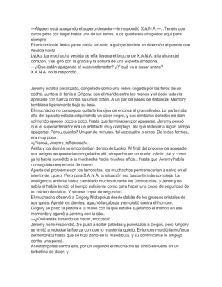 —Alguien está apagando el superordenador—le respondió X.A.N.A.—. ¡Tenéis que
daros prisa por llegar hasta una de las torres, u os quedaréis atrapados aquí para
siempre!
El unicornio de Aelita ya se había lanzado a galope tendido en dirección al puente que
llevaba hasta
Lyoko. La muchacha vestida de elfa llevaba el broche de X.A.N.A. a la altura del
corazón, y se giró con la gracia y la soltura de una experta amazona.
—¿Que están apagando el superordenador? ¿Y qué va a pasar ahora?
X.A.N.A. no le respondió.


Jeremy estaba paralizado, congelado como una liebre cegada por los faros de un
coche. Junto a él tenía a Grigory, con el mando entre las manos y el dedo todavía
apretado con fuerza contra su único botón. A un par de pasos de distancia, Memory
temblaba ligeramente bajo su bata.
El muchacho no conseguía quitarle los ojos de encima al gran cilindro. La parte más
alta del aparato estaba adquiriendo un color negro, y sus símbolos dorados se iban
volviendo opacos poco a poco, hasta que terminaban por apagarse. Jeremy pensó
que el superordenador era un artefacto muy complejo, así que le llevaría algún tiempo
apagarse. Pero ¿cuánto? Un par de minutos, tal vez cuatro o cinco. De todas formas,
era muy poco.
«¡Piensa, Jeremy, reflexiona!».
Aelita y los demás se encontraban dentro de Lyoko. Al final del proceso de apagado,
sus amigos se quedarían congelados allí, atrapados en un sueño infinito, tal y como
ya le había sucedido a la muchacha hacía muchos años... hasta que Jeremy había
conseguido despertarla de nuevo.
Aparte del problema con los terroristas, los muchachos permanecerían a salvo en el
interior de Lyoko. Pero para X.A.N.A. la situación era bastante más compleja. La
inteligencia artificial había cambiado mucho durante los últimos días, y Jeremy no
sabía si había tenido el tiempo suficiente como para hacer una copia de seguridad de
su núcleo de datos. Y sin esa copia de seguridad...
El muchacho observó a Grigory Nictapolus desde detrás de los gruesos cristales de
sus gafas. Apretó los dientes, agachó la cabeza y embistió contra el hombre.
Grigory se pasó la pistola a la mano con la que estaba sujetando el mando en ese
momento y agarró a Jeremy con la otra.
—¿Qué estás tratando de hacer, mocoso?
Jeremy no le respondió. Se puso a soltar patadas y puñetazos a ciegas, pero Grigory
se limitó a redoblar la fuerza con que lo mantenía quieto. Entonces mordió la muñeca
del terrorista hasta que se hizo daño en la mandíbula, y su contrincante lo empujó
contra una pared.
Al estamparse contra ella, por un segundo el muchacho se sintió envuelto en un
torbellino de dolor, y
 