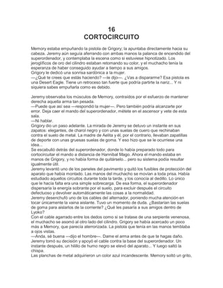 16
                            CORTOCIRCUITO
Memory estaba empuñando la pistola de Grigory; la apuntaba directamente hacia su
cabeza. Jeremy aún seguía aferrando con ambas manos la palanca de encendido del
superordenador, y contemplaba la escena como si estuviese hipnotizado. Los
jeroglíficos de oro del cilindro estaban retomando su color, y el muchacho tenía la
esperanza de haber conseguido ayudar a tiempo a sus amigos.
Grigory le dedicó una sonrisa sardónica a la mujer.
—¿Qué te crees que estás haciendo? —le dijo—. ¿Vas a dispararme? Esa pistola es
una Desert Eagle. Tiene un retroceso tan fuerte que podría partirte la nariz... Y ni
siquiera sabes empuñarla como es debido.

Jeremy observaba los músculos de Memory, contraídos por el esfuerzo de mantener
derecha aquella arma tan pesada.
—Puede que así sea —respondió la mujer—. Pero también podría alcanzarte por
error. Deja caer el mando del superordenador, métete en el ascensor y vete de esta
sala.
—Ni hablar.
Grigory dio un paso adelante. La mirada de Jeremy se detuvo un instante en sus
zapatos: elegantes, de charol negro y con unas suelas de cuero que rechinaban
contra el suelo de metal. La madre de Aelita y él, por el contrario, llevaban zapatillas
de deporte con unas gruesas suelas de goma. Y eso hizo que se le ocurriese una
idea...
Se escabulló detrás del superordenador, donde lo había preparado todo para
cortocircuitar el mando a distancia de Hannibal Mago. Ahora el mando estaba en
manos de Grigory, y no había forma de quitárselo... pero su sistema podía resultar
igualmente útil.
Jeremy levantó uno de los paneles del pavimento y quitó los fusibles de protección del
aparato que había montado. Las manos del muchacho se movían a toda prisa. Había
estudiado aquellos circuitos durante toda la tarde, y los conocía al dedillo. Lo único
que le hacía falta era una simple sobrecarga. De esa forma, el superordenador
dispersaría la energía sobrante por el suelo, para excluir después el circuito
defectuoso y devolver automáticamente las cosas a la normalidad.
Jeremy desenchufó uno de los cables del alternador, poniendo mucha atención en
tocar únicamente la vaina aislante. Tuvo un momento de duda. ¿Bastarían las suelas
de goma para aislarlos de la corriente? ¿Qué les pasaría a sus amigos dentro de
Lyoko?
Con el cable agarrado entre los dedos como si se tratase de una serpiente venenosa,
el muchacho se asomó al otro lado del cilindro. Grigory se había acercado un poco
más a Memory, que parecía aterrorizada. La pistola que tenía en las manos temblaba
a ojos vistas.
—Anda, sé buena —dijo el hombre—. Dame el arma antes de que te hagas daño.
Jeremy tomó su decisión y apoyó el cable contra la base del superordenador. Un
instante después, un hilillo de humo negro se elevó del aparato... Y luego saltó la
chispa.
Las planchas de metal adquirieron un color azul incandescente. Memory soltó un grito,
 