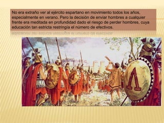 No era extraño ver al ejército espartano en movimiento todos los años, especialmente en verano. Pero la decisión de enviar hombres a cualquier frente era meditada en profundidad dado el riesgo de perder hombres, cuya educación tan estricta restringía el número de efectivos.