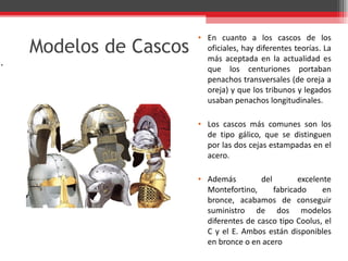 Modelos de Cascos En cuanto a los cascos de los oficiales, hay diferentes teorías. La más aceptada en la actualidad es que los centuriones portaban penachos transversales (de oreja a oreja) y que los tribunos y legados usaban penachos longitudinales. Los cascos más comunes son los de tipo gálico, que se distinguen por las dos cejas estampadas en el acero. Además del excelente Montefortino, fabricado en bronce, acabamos de conseguir suministro de dos modelos diferentes de casco tipo Coolus, el C y el E. Ambos están disponibles en bronce o en acero . 