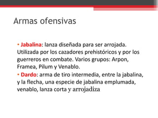 Armas ofensivas Jabalina : lanza diseñada para ser arrojada. Utilizada por los cazadores prehistóricos y por los guerreros en combate. Varios grupos: Arpon, Framea, Pilum y Venablo. Dardo : arma de tiro intermedia, entre la jabalina, y la flecha, una especie de jabalina emplumada, venablo, lanza corta  y arrojadiza 