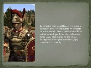 Los triarii : eran los soldados veteranos y
alineados atrás, sólo entrarían en combate
en situaciones extremas. A diferencia de los
príncipes, en lugar de los pila usaban una
lanza larga, para formar en una sólida
falange erizada de puntas de lanza, que
contuviera al enemigo.
 