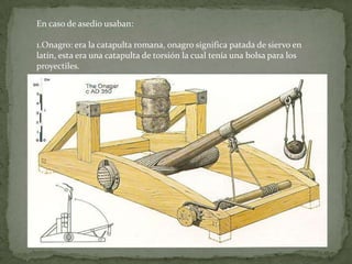 En caso de asedio usaban:

1.Onagro: era la catapulta romana, onagro significa patada de siervo en
latín, esta era una catapulta de torsión la cual tenía una bolsa para los
proyectiles.
 