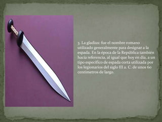 3. La gladius: fue el nombre romano
utilizado generalmente para designar a la
espada. En la época de la República también
hacía referencia, al igual que hoy en día, a un
tipo específico de espada corta utilizada por
los legionarios del siglo III a. C. de unos 60
centímetros de largo.
 