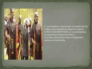 6. La armadura: al principio se usaba cota de
mallas, pero después se empezó a usar la
LORICA SEGMENTADA, es una armadura
compuesta por placas de hierro
curvadas, abajo de la lorica el legionario
usaba un traje de tela.
 