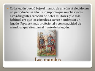 Los mandos
 Cada legión quedó bajo el mando de un cónsul elegido por
un periodo de un año. Esto suponía que muchas veces
estos dirigentes carecían de dotes militares, y lo más
habitual era que los cónsules a su vez nombrasen un
legado (legatus), más profesional y con capacidad de
mando al que situaban al frente de la legión.
 