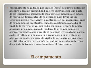 El campamento
 Externamente se rodeaba por un foso (fossa) de cuatro metros de
anchura y tres de profundidad que era excavado por una parte
de los legionarios, mientras la otra parte se mantenía en estado
de alerta. La tierra extraída se utilizaba para levantar un
terraplén defensivo, el agger, a continuación del fossa. En el caso
de campamentos eventuales, como los construidos cada día al
final de la marcha, el vallum podía ser sólo el agger o también
adicionar una empalizada de madera. Si el campamento era
semipermanente, como durante el descanso invernal o un asedio
corto, el vallum era de madera o argamasa. Y si se trataba de
algo permanente, por ejemplo vigilar la seguridad de una zona,
se utilizaba la piedra. Después del vallum se dejaba un terreno
despejado de treinta a sesenta metros, el intervallum.
 