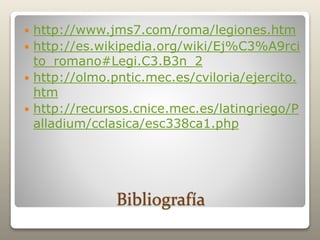 Bibliografía
 http://www.jms7.com/roma/legiones.htm
 http://es.wikipedia.org/wiki/Ej%C3%A9rci
to_romano#Legi.C3.B3n_2
 http://olmo.pntic.mec.es/cviloria/ejercito.
htm
 http://recursos.cnice.mec.es/latingriego/P
alladium/cclasica/esc338ca1.php
 