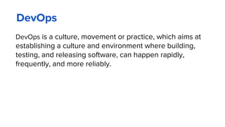 DevOps
DevOps is a culture, movement or practice, which aims at
establishing a culture and environment where building,
testing, and releasing software, can happen rapidly,
frequently, and more reliably.
 