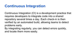 Continuous Integration
Continuous Integration (CI) is a development practice that
requires developers to integrate code into a shared
repository several times a day. Each check-in is then
verified by an automated build, allowing teams to detect
problems early.
By integrating regularly, you can detect errors quickly,
and locate them more easily.
 