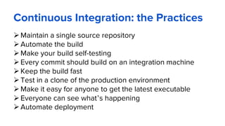 Maintain a single source repository
Automate the build
Make your build self-testing
Every commit should build on an integration machine
Keep the build fast
Test in a clone of the production environment
Make it easy for anyone to get the latest executable
Everyone can see what’s happening
Automate deployment
Continuous Integration: the Practices
 