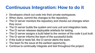  Developers check out code into their private workspaces.
 When done, commit the changes to the repository.
 The CI server monitors the repository and checks out changes when
they occur.
 The CI server builds the system and runs unit and integration tests.
 The CI server releases deployable artefacts for testing.
 The CI server assigns a build label to the version of the code it just built.
 The CI server informs the team of the successful build.
 If the build or tests fail, the CI server alerts the team.
 The team fix the issue at the earliest opportunity.
 Continue to continually integrate and test throughout the project.
Continuous Integration: How to do it
 