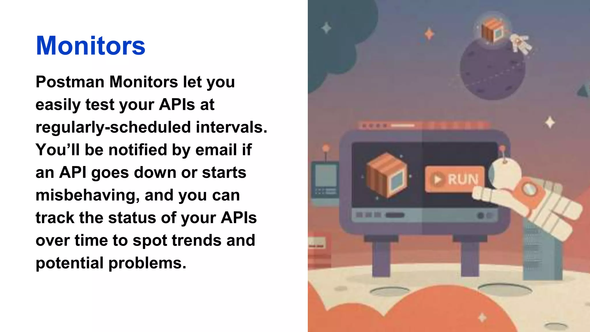 Monitors
Postman Monitors let you
easily test your APIs at
regularly-scheduled intervals.
You’ll be notified by email if
an API goes down or starts
misbehaving, and you can
track the status of your APIs
over time to spot trends and
potential problems.
 
