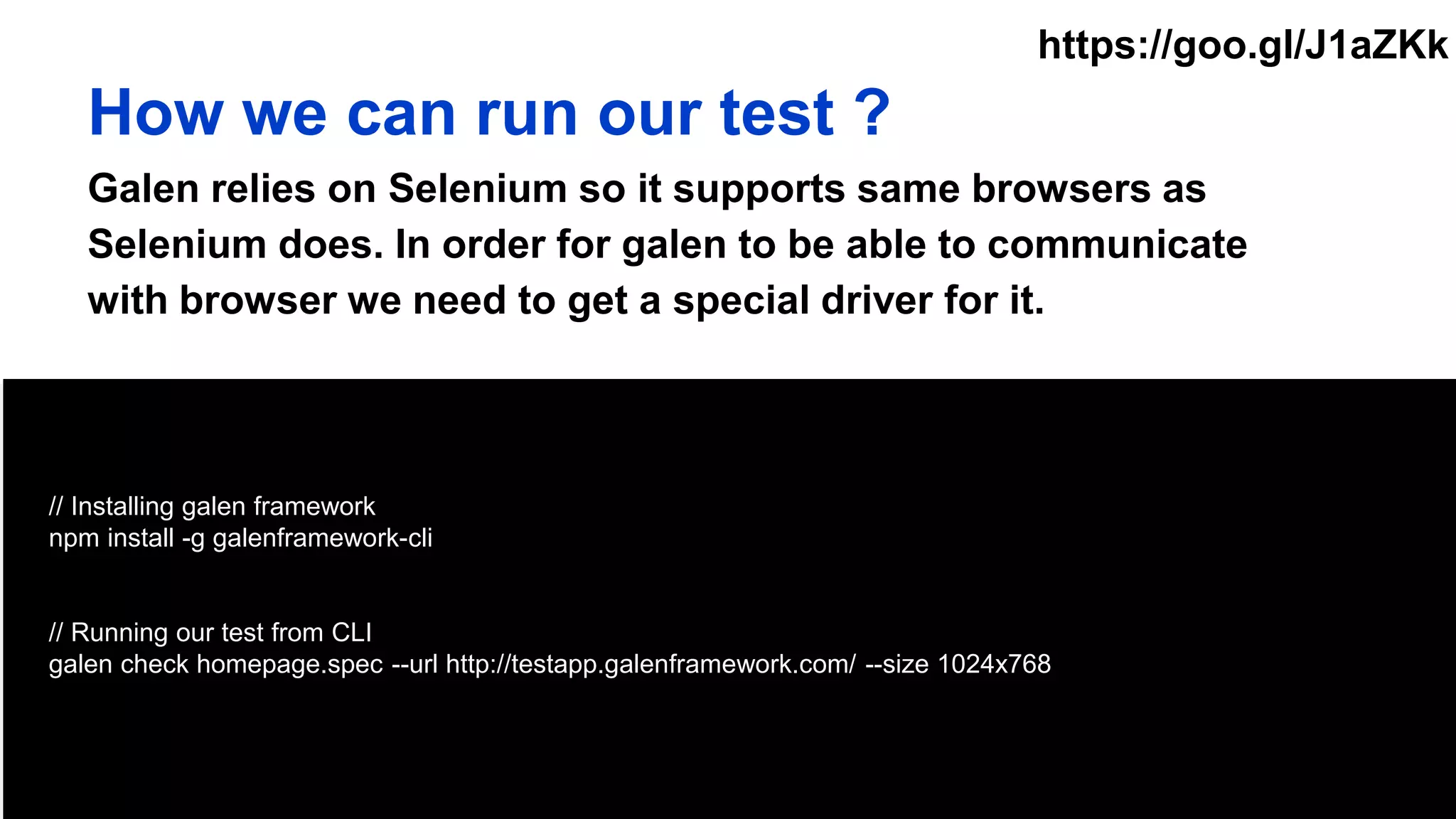 // Installing galen framework
npm install -g galenframework-cli
// Running our test from CLI
galen check homepage.spec --url http://testapp.galenframework.com/ --size 1024x768
How we can run our test ?
Galen relies on Selenium so it supports same browsers as
Selenium does. In order for galen to be able to communicate
with browser we need to get a special driver for it.
https://goo.gl/J1aZKk
 