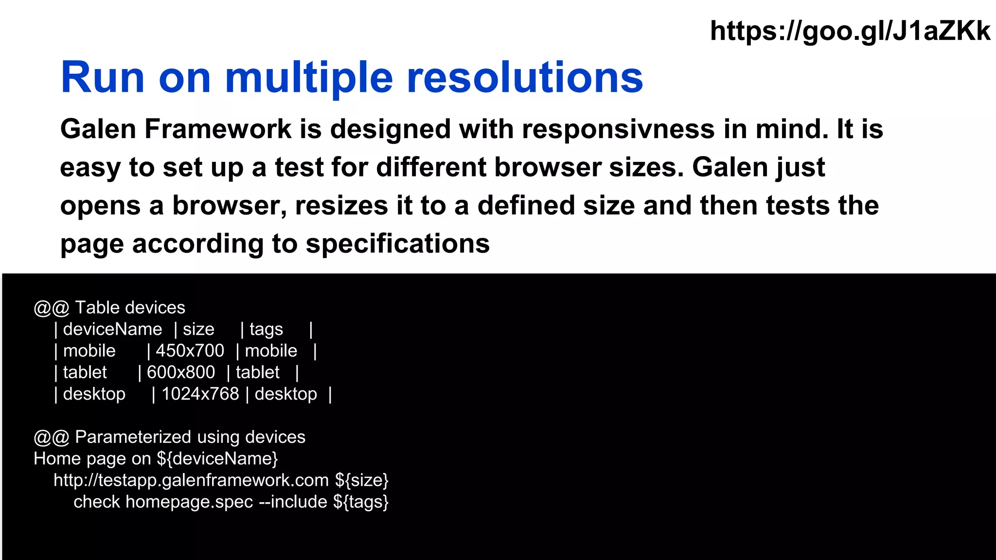 @@ Table devices
| deviceName | size | tags |
| mobile | 450x700 | mobile |
| tablet | 600x800 | tablet |
| desktop | 1024x768 | desktop |
@@ Parameterized using devices
Home page on ${deviceName}
http://testapp.galenframework.com ${size}
check homepage.spec --include ${tags}
Run on multiple resolutions
Galen Framework is designed with responsivness in mind. It is
easy to set up a test for different browser sizes. Galen just
opens a browser, resizes it to a defined size and then tests the
page according to specifications
https://goo.gl/J1aZKk
 