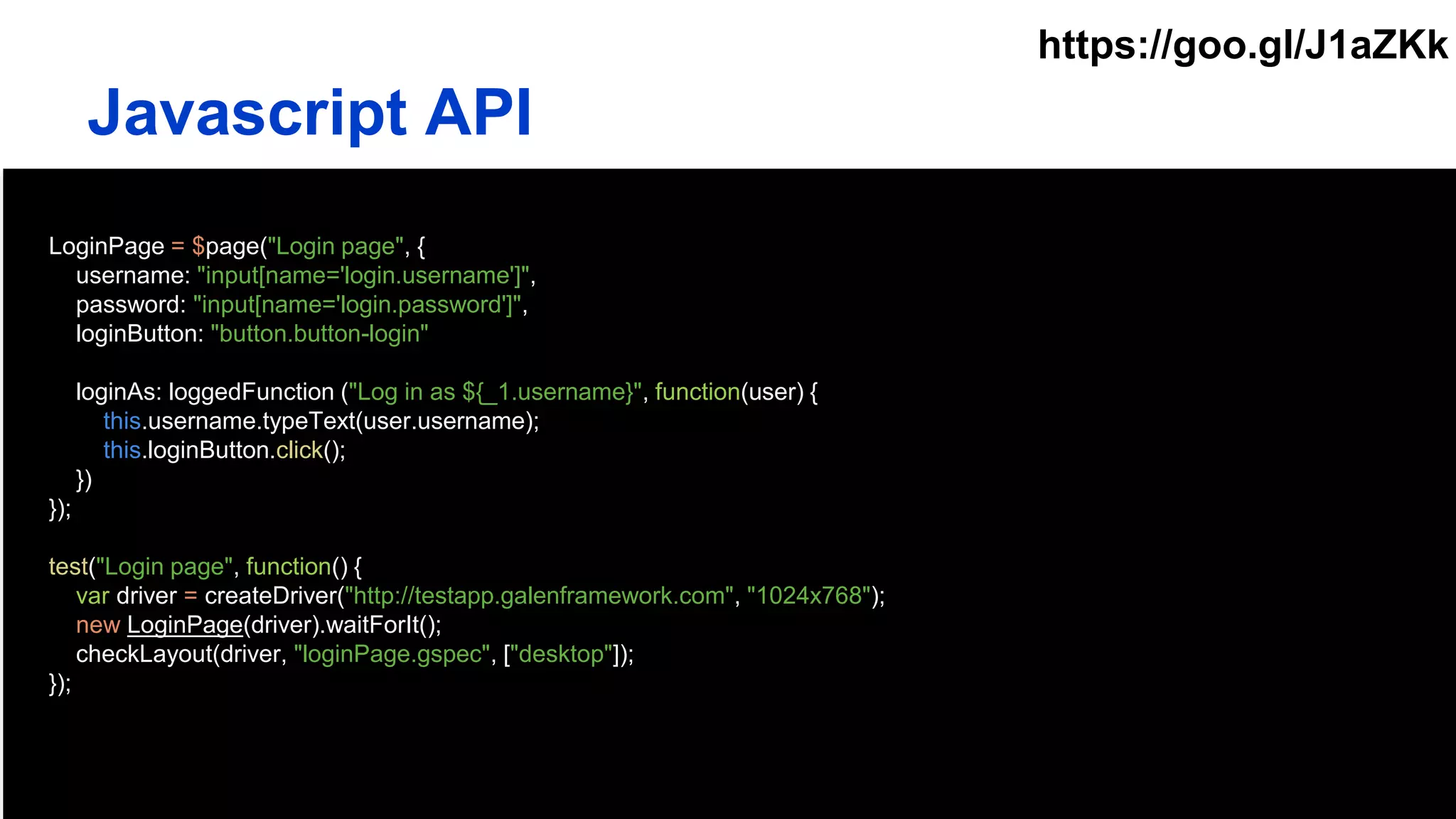 LoginPage = $page("Login page", {
username: "input[name='login.username']",
password: "input[name='login.password']",
loginButton: "button.button-login"
loginAs: loggedFunction ("Log in as ${_1.username}", function(user) {
this.username.typeText(user.username);
this.loginButton.click();
})
});
test("Login page", function() {
var driver = createDriver("http://testapp.galenframework.com", "1024x768");
new LoginPage(driver).waitForIt();
checkLayout(driver, "loginPage.gspec", ["desktop"]);
});
Javascript API
https://goo.gl/J1aZKk
 