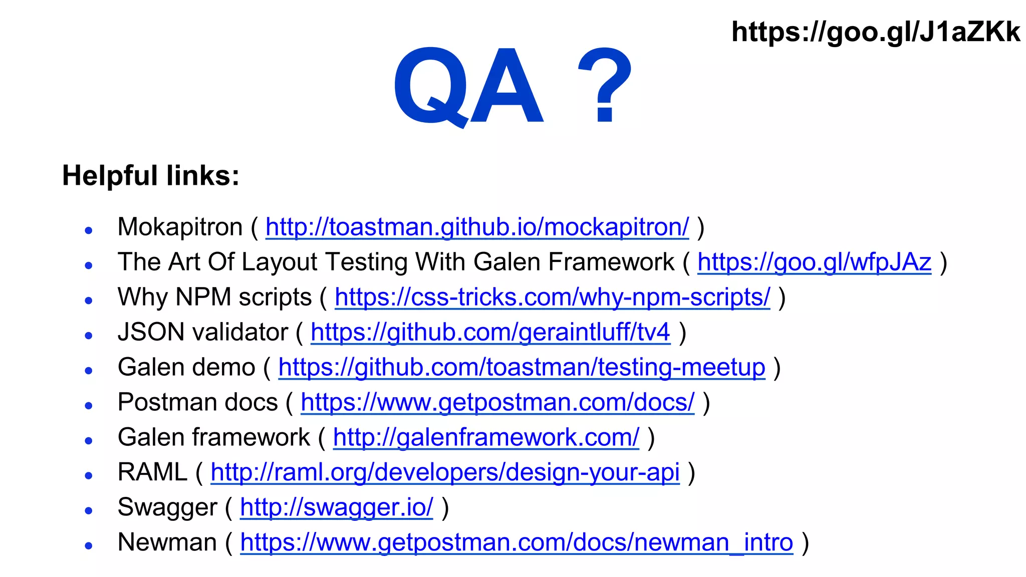 QA ?
● Mokapitron ( http://toastman.github.io/mockapitron/ )
● The Art Of Layout Testing With Galen Framework ( https://goo.gl/wfpJAz )
● Why NPM scripts ( https://css-tricks.com/why-npm-scripts/ )
● JSON validator ( https://github.com/geraintluff/tv4 )
● Galen demo ( https://github.com/toastman/testing-meetup )
● Postman docs ( https://www.getpostman.com/docs/ )
● Galen framework ( http://galenframework.com/ )
● RAML ( http://raml.org/developers/design-your-api )
● Swagger ( http://swagger.io/ )
● Newman ( https://www.getpostman.com/docs/newman_intro )
Helpful links:
https://goo.gl/J1aZKk
 