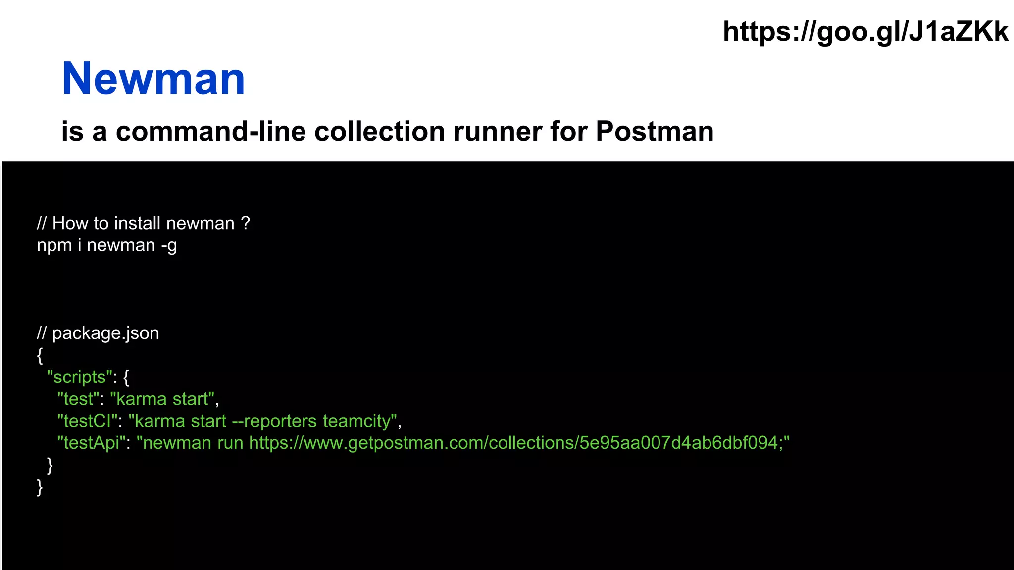 is a command-line collection runner for Postman
// How to install newman ?
npm i newman -g
// package.json
{
"scripts": {
"test": "karma start",
"testCI": "karma start --reporters teamcity",
"testApi": "newman run https://www.getpostman.com/collections/5e95aa007d4ab6dbf094;"
}
}
Newman
https://goo.gl/J1aZKk
 