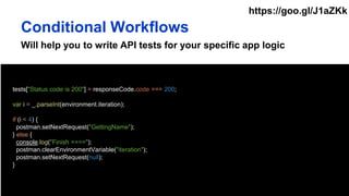 Will help you to write API tests for your specific app logic
tests["Status code is 200"] = responseCode.code === 200;
var i = _.parseInt(environment.iteration);
if (i < 4) {
postman.setNextRequest("GettingName");
} else {
console.log("Finish ====");
postman.clearEnvironmentVariable("iteration");
postman.setNextRequest(null);
}
Conditional Workflows
https://goo.gl/J1aZKk
 