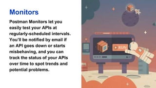Monitors
Postman Monitors let you
easily test your APIs at
regularly-scheduled intervals.
You’ll be notified by email if
an API goes down or starts
misbehaving, and you can
track the status of your APIs
over time to spot trends and
potential problems.
 