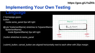 Implementing Your Own Testing
Language
// homepage.gspec
button:
inside some_panel 0px left right
@rule %{elementName} stretches to %{parentName}
${elementName}:
inside ${parentName} 0px left right
| button stretches to some_panel
| submit_button, cancel_button are aligned horizontally next to each other with 20px margin
https://goo.gl/J1aZKk
 