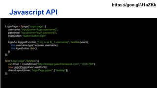 LoginPage = $page("Login page", {
username: "input[name='login.username']",
password: "input[name='login.password']",
loginButton: "button.button-login"
loginAs: loggedFunction ("Log in as ${_1.username}", function(user) {
this.username.typeText(user.username);
this.loginButton.click();
})
});
test("Login page", function() {
var driver = createDriver("http://testapp.galenframework.com", "1024x768");
new LoginPage(driver).waitForIt();
checkLayout(driver, "loginPage.gspec", ["desktop"]);
});
Javascript API
https://goo.gl/J1aZKk
 