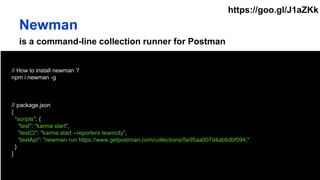 is a command-line collection runner for Postman
// How to install newman ?
npm i newman -g
// package.json
{
"scripts": {
"test": "karma start",
"testCI": "karma start --reporters teamcity",
"testApi": "newman run https://www.getpostman.com/collections/5e95aa007d4ab6dbf094;"
}
}
Newman
https://goo.gl/J1aZKk
 