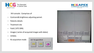 • XVI console: Comprises of
• Contranst& brightness adjusting pannel.
• Patients details
• Treatment site
• Field ( SITE DRR)
• Images ( series of accquired images with dates)
• Inhibits
• Kv acquisition mode
 