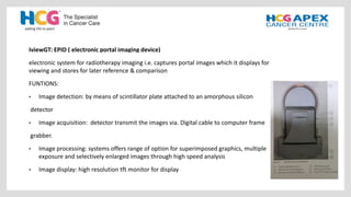 IviewGT: EPID ( electronic portal imaging device)
electronic system for radiotherapy imaging i.e. captures portal images which it displays for
viewing and stores for later reference & comparison
FUNTIONS:
• Image detection: by means of scintillator plate attached to an amorphous silicon
detector
• Image acquisition: detector transmit the images via. Digital cable to computer frame
grabber.
• Image processing: systems offers range of option for superimposed graphics, multiple
exposure and selectively enlarged images through high speed analysis
• Image display: high resolution tft monitor for display
 
