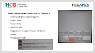 iviewGT console: like XVI console IVIEW GT Comprises of
• Contranst& brightness adjusting pannel.
• Patients details
• Treatment site
• Field ( SITE DRR)
• Images ( series of accquired images with dates)
• Inhibits
• Mv acquisition mode
 