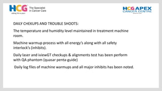 DAILY CHEKUPS AND TROUBLE SHOOTS:
The temperature and humidity level maintained in treatment machine
room.
Machine warmup process with all energy’s along with all safety
interlock’s (inhibits).
Daily laser and iviewGT checkups & alignments test has been perform
with QA phantom (quasar penta-guide)
Daily log files of machine warmups and all major inhibits has been noted.
 