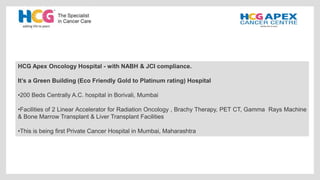 HCG Apex Oncology Hospital - with NABH & JCI compliance.
It’s a Green Building (Eco Friendly Gold to Platinum rating) Hospital
•200 Beds Centrally A.C. hospital in Borivali, Mumbai
•Facilities of 2 Linear Accelerator for Radiation Oncology , Brachy Therapy, PET CT, Gamma Rays Machine
& Bone Marrow Transplant & Liver Transplant Facilities
•This is being first Private Cancer Hospital in Mumbai, Maharashtra
 