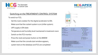 • Switching on theTREATMENT CONTROL SYSTEM
To switch onTCS.
1 Set the mains isolator for the digital accelerator to ON.
2 Make sure that the coolant system is on (chiller system).
3 UPS supply is ON state
4 Temperature and humidity level maintained in treatment room
5 Switch on theTCS monitor.
6 Press the reset and power button on the BMDM
7 Make sure that the console start window appears,
8 system test on the database andTCS are completed
9
 