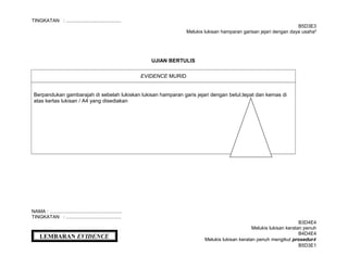 TINGKATAN : .........................................
B5D3E3
Melukis lukisan hamparan garisan jejari dengan daya usaha²
UJIAN BERTULIS
EVIDENCE MURID
Berpandukan gambarajah di sebelah lukiskan lukisan hamparan garis jejari dengan betul,tepat dan kemas di
atas kertas lukisan / A4 yang disediakan
NAMA : ......................................................
TINGKATAN : .........................................
B3D4E4
Melukis lukisan keratan penuh
B4D4E4
Melukis lukisan keratan penuh mengikut prosedur4
B5D3E1
LEMBARAN EVIDENCE
 