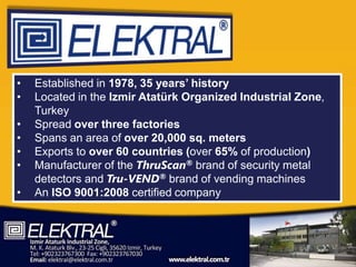 •   Established in 1978, 35 years’ history
•   Located in the Izmir Atatürk Organized Industrial Zone,
    Turkey
•   Spread over three factories
•   Spans an area of over 20,000 sq. meters
•   Exports to over 60 countries (over 65% of production)
•   Manufacturer of the ThruScan® brand of security metal
    detectors and Tru-VEND® brand of vending machines
•   An ISO 9001:2008 certified company
 